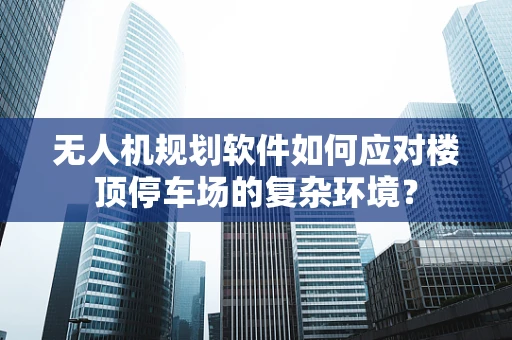 无人机规划软件如何应对楼顶停车场的复杂环境？