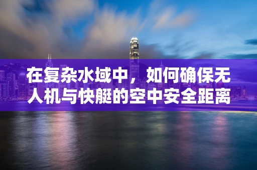 在复杂水域中，如何确保无人机与快艇的空中安全距离？