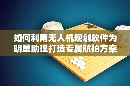 如何利用无人机规划软件为明星助理打造专属航拍方案？