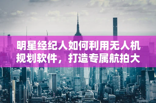 明星经纪人如何利用无人机规划软件，打造专属航拍大片？