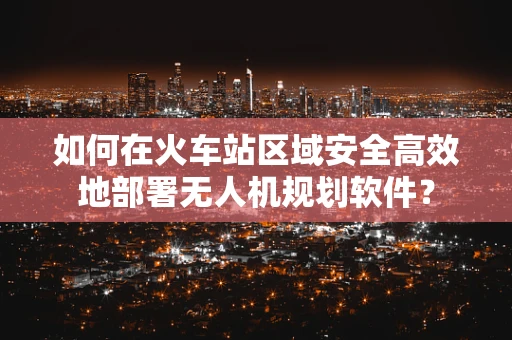 如何在火车站区域安全高效地部署无人机规划软件？