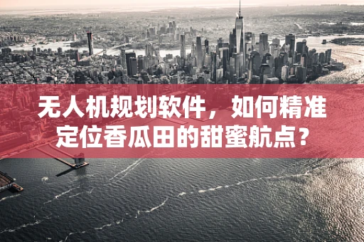无人机规划软件，如何精准定位香瓜田的甜蜜航点？