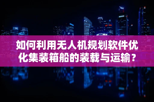 如何利用无人机规划软件优化集装箱船的装载与运输？