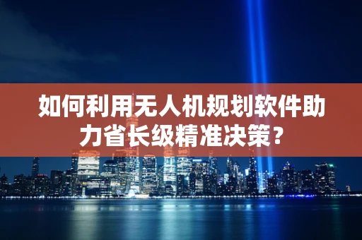 如何利用无人机规划软件助力省长级精准决策？