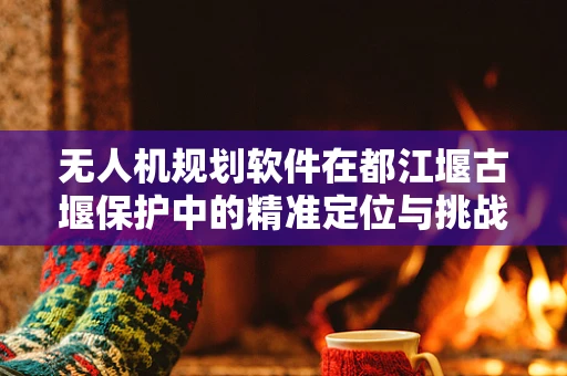 无人机规划软件在都江堰古堰保护中的精准定位与挑战