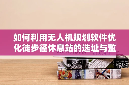如何利用无人机规划软件优化徒步径休息站的选址与监控？