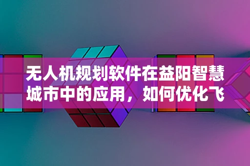 无人机规划软件在益阳智慧城市中的应用，如何优化飞行路径以提升城市管理效率？