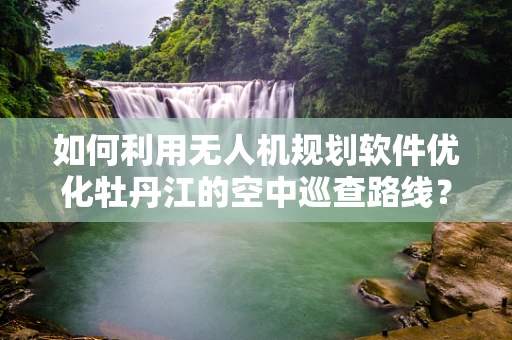 如何利用无人机规划软件优化牡丹江的空中巡查路线？