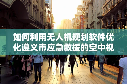 如何利用无人机规划软件优化遵义市应急救援的空中视角？