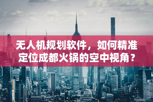 无人机规划软件，如何精准定位成都火锅的空中视角？