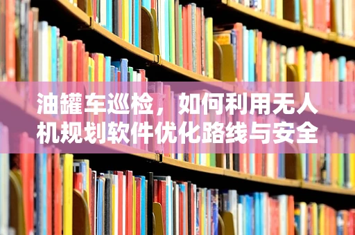 油罐车巡检，如何利用无人机规划软件优化路线与安全监测？