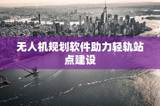 无人机规划软件助力轻轨站点建设