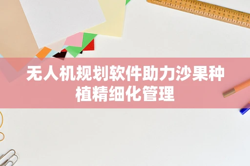 无人机规划软件助力沙果种植精细化管理