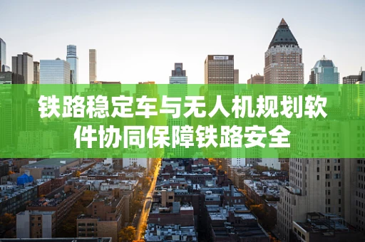 铁路稳定车与无人机规划软件协同保障铁路安全