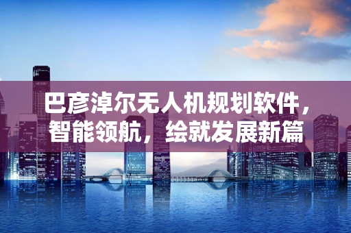 巴彦淖尔无人机规划软件，智能领航，绘就发展新篇