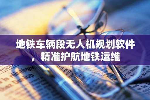 地铁车辆段无人机规划软件，精准护航地铁运维