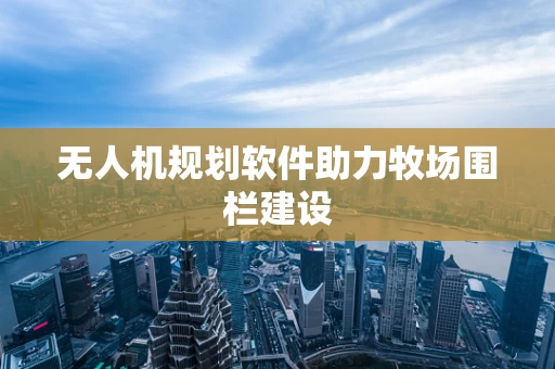 无人机规划软件助力牧场围栏建设