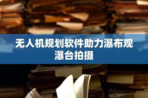无人机规划软件助力瀑布观瀑台拍摄