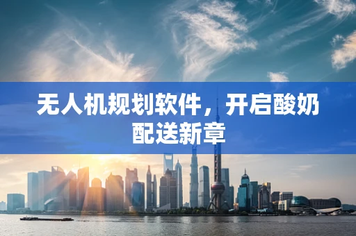 无人机规划软件，开启酸奶配送新章