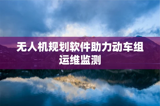 无人机规划软件助力动车组运维监测