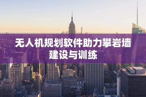 无人机规划软件助力攀岩墙建设与训练