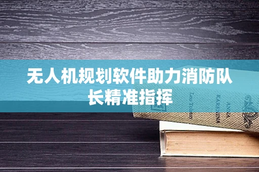 无人机规划软件助力消防队长精准指挥
