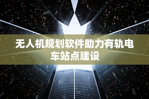 无人机规划软件助力有轨电车站点建设