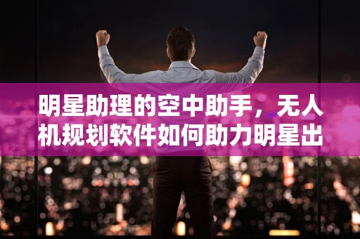 明星助理的空中助手，无人机规划软件如何助力明星出行？