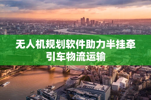 无人机规划软件助力半挂牵引车物流运输
