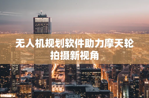 无人机规划软件助力摩天轮拍摄新视角