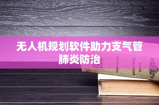 无人机规划软件助力支气管肺炎防治
