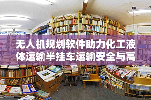 无人机规划软件助力化工液体运输半挂车运输安全与高效