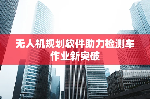 无人机规划软件助力检测车作业新突破