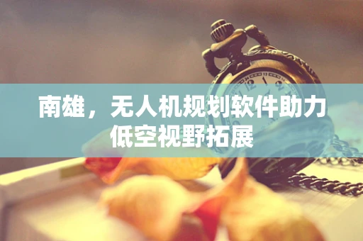 南雄，无人机规划软件助力低空视野拓展
