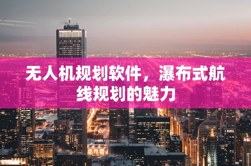 无人机规划软件，瀑布式航线规划的魅力