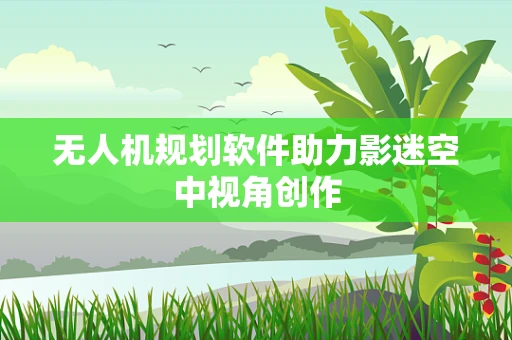 无人机规划软件助力影迷空中视角创作