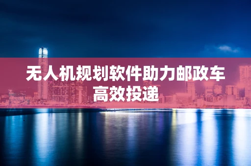 无人机规划软件助力邮政车高效投递