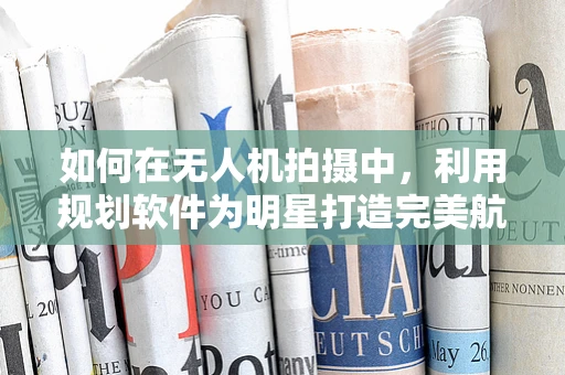 如何在无人机拍摄中，利用规划软件为明星打造完美航拍视角？