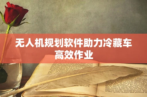 无人机规划软件助力冷藏车高效作业