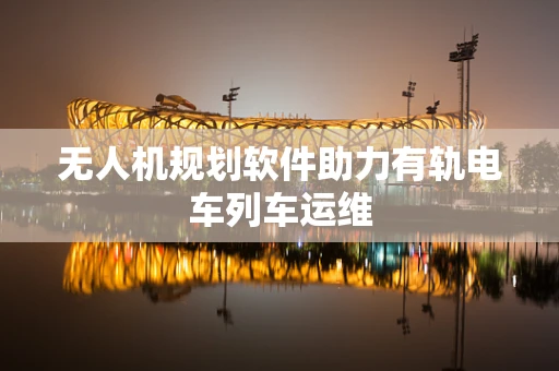 无人机规划软件助力有轨电车列车运维