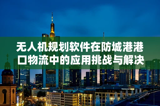 无人机规划软件在防城港港口物流中的应用挑战与解决方案