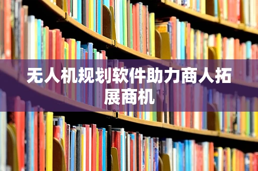 无人机规划软件助力商人拓展商机