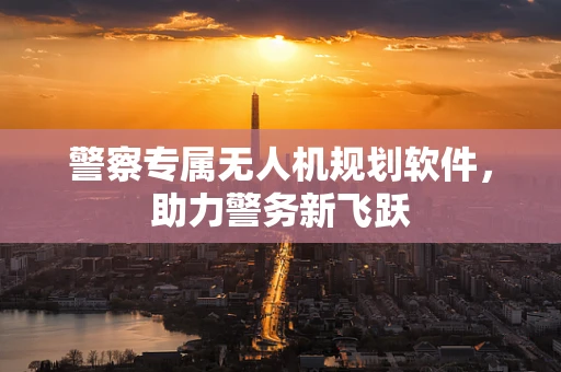警察专属无人机规划软件，助力警务新飞跃