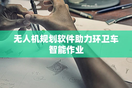 无人机规划软件助力环卫车智能作业