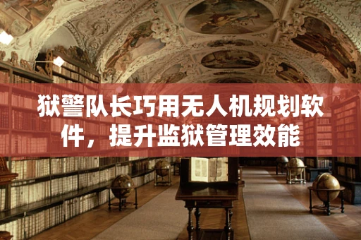 狱警队长巧用无人机规划软件，提升监狱管理效能
