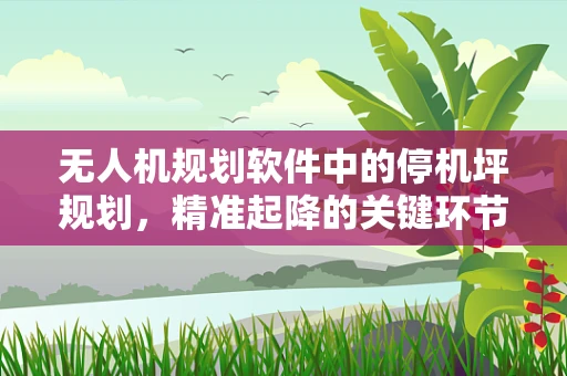 无人机规划软件中的停机坪规划，精准起降的关键环节