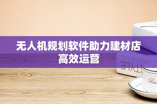 无人机规划软件助力建材店高效运营