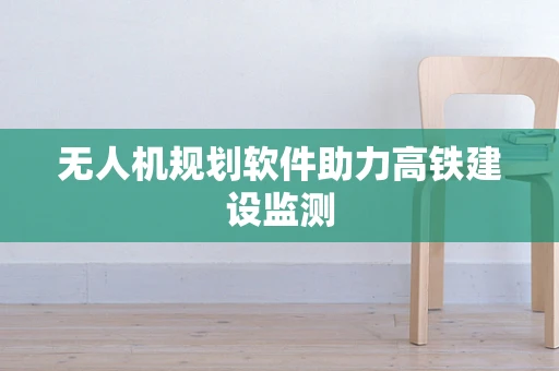 无人机规划软件助力高铁建设监测