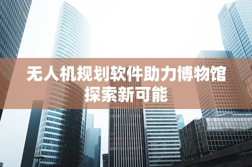 无人机规划软件助力博物馆探索新可能
