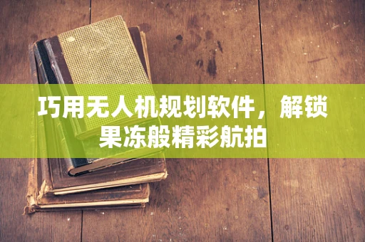 巧用无人机规划软件，解锁果冻般精彩航拍